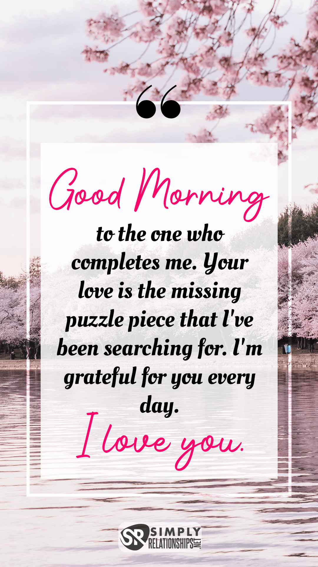 My love, good morning to the one who completes me. Your love is the missing puzzle piece that I've been searching for. I'm grateful for you every day. Romantic Good Morning Messages For Her