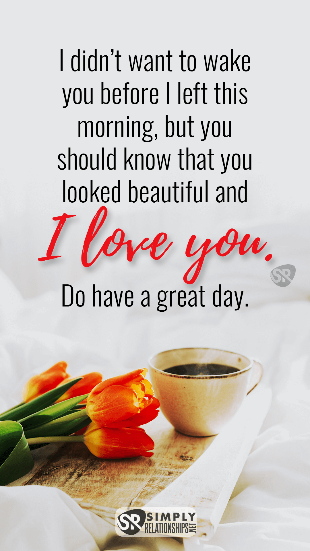 I didn’t want to wake you before I left this morning, but you should know that you looked beautiful and I love you. Do have a great day. Romantic Good Morning Messages For Her