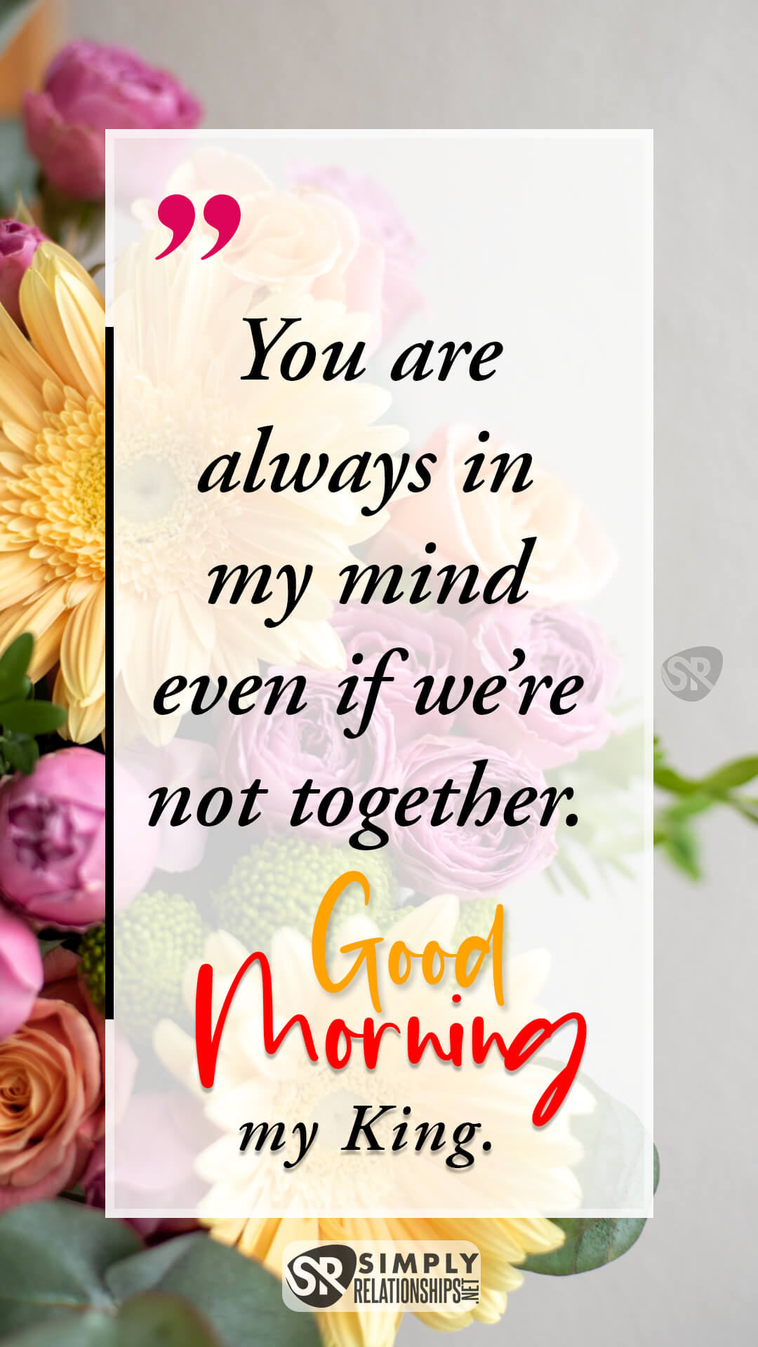 You are always in my mind even if we’re not together. Good morning, my king. Good Morning Messages for Him to Make Him Smile