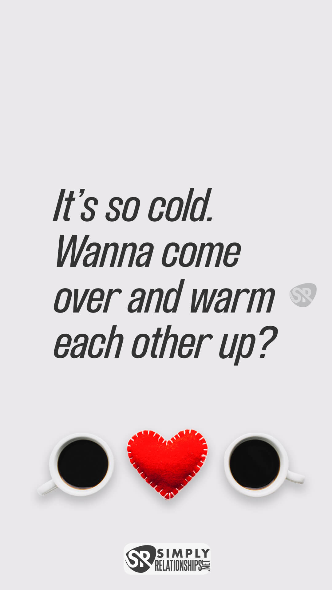 It’s so cold. Wanna come over and warm each other up? Flirty Messages for Her to Smile