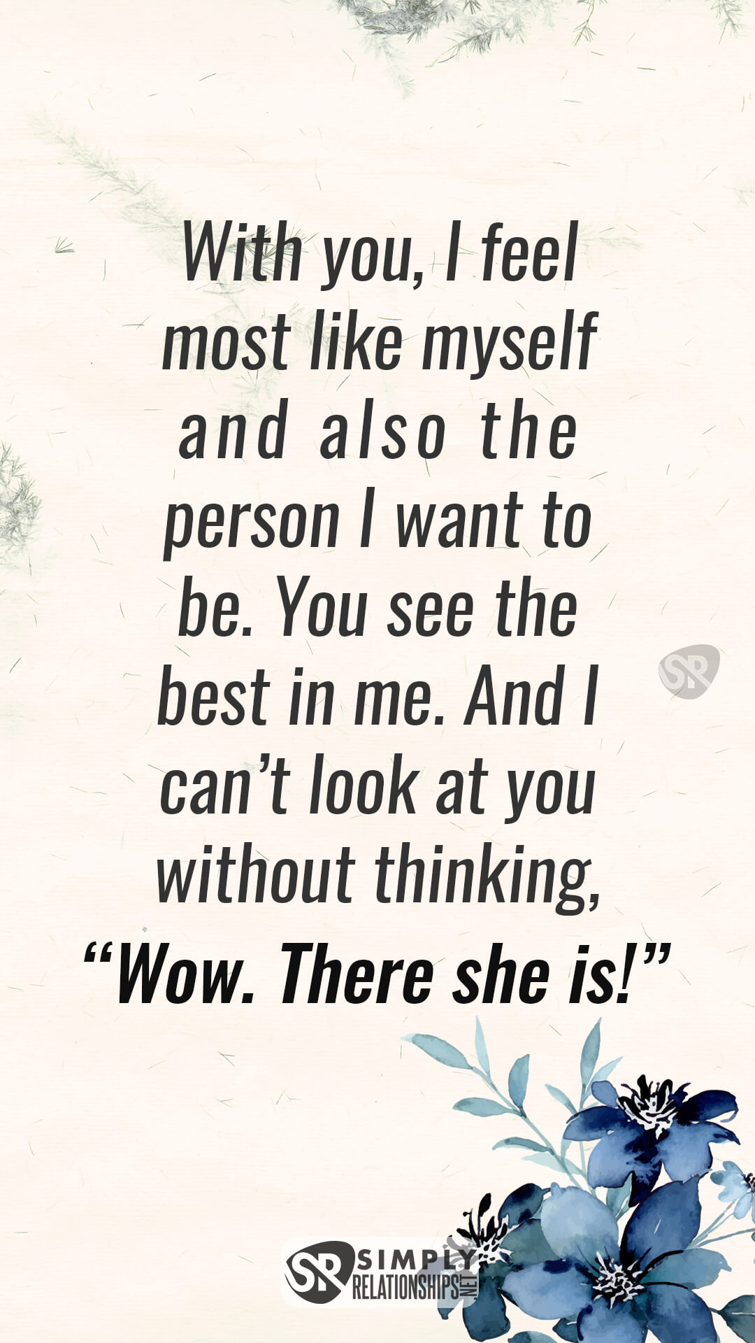 With you, I feel most like myself and also the person I want to be. You see the best in me. And I can’t look at you without thinking, “Wow. There she is!” Flirty Messages for Her to Fall In Love