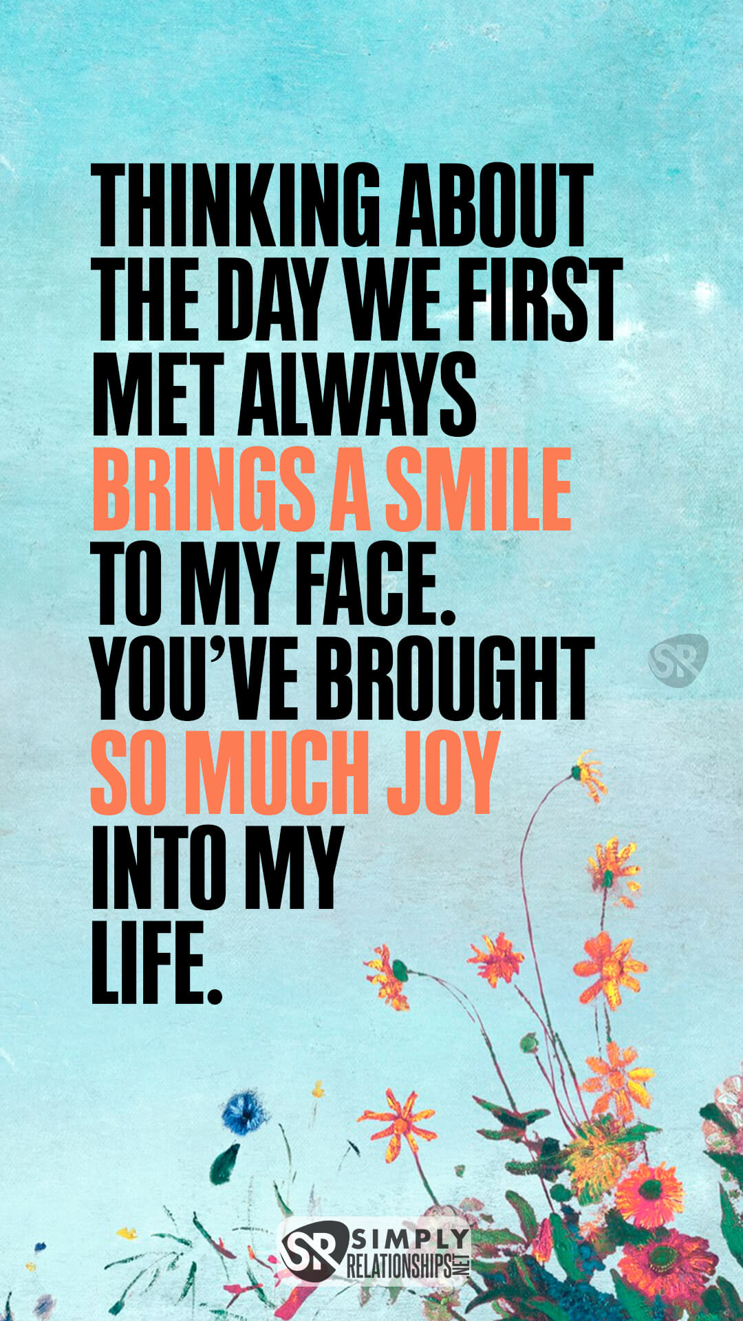 Thinking about the day we first met always brings a smile to my face. You’ve brought so much joy into my life. Flirty Messages for Her to Fall In Love