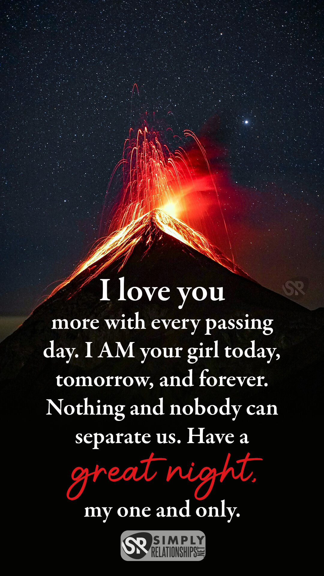 I love you more with every passing day. I am your girl today, tomorrow, and forever. Nothing and nobody can separate us. Have a great night, my one and only. Good Night Text Message For Him.