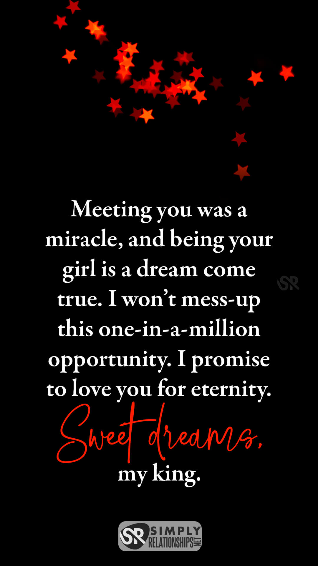 Meeting you was a miracle, and being your girl is a dream come true. I won’t mess-up this one-in-a-million opportunity. I promise to love you for eternity. Sweet dreams, my king. Good Night Wishes for Him