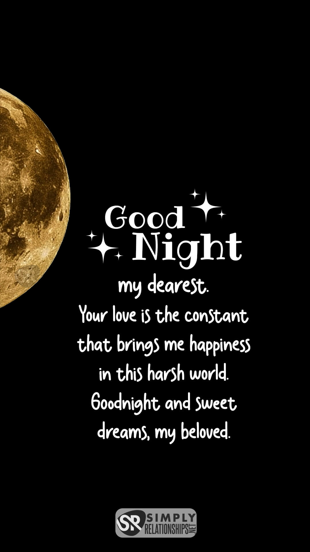 Good night, my dearest. Your love is the constant that brings me happiness in this harsh world. Goodnight and sweet dreams, my beloved. Good Night Wishes for Him
